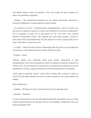 otro rápido respiro, entre mis dientes, e hice una mueca de dolor mientras su
sabor me quemaba la garganta.
- Profase. - Dijo rápidamente después de una rápida examinada. Comenzó a
remover la diapositiva, aunque apenas la había mirado.
- ¿Te importa si lo miro? - Instintivamente---estúpidamente, como si yo fuera uno
de los de su especie---alcancé su mano para detenerla de remover la diapositiva.
Por un segundo, el calor de su piel quemó la mía. Fué como una corriente
eléctrica---obviamente mucho más caliente que unos pocos grados, noventa y
ocho punto seis aproximadamente. El calor pegó en mi mano y luego subió por mi
brazo. Ella alejó su mano de la mía.
- Lo siento. - Murmuré entre dientes. Necesitaba algo qué mirar, así que agarré el
microscopio y miré rápidamente por el lente. Ella tenía razón.
- Profase. - Asentí.
Todavía estaba muy incómodo como para mirarla. Respirando lo más
tranquilamente como me era posible por entre mis dientes y tratando de ignorar la
ardiente sed, me concentré en la simple tarea, escribiendo las palabras en la línea
apropiada en la hoja, y luego cambiando la primera diapositiva por la segunda.
¿Qué estaría pensando ahora? ¿Qué habrá sentido ella, cuando le toqué la
mano? Mi piel debió sentirse fría como el hielo---repulsiva. Con razón estaba tan
callada.
Miré la diapositiva.
- Anafase. - Me dije a mi mismo mientras escribía en la segunda línea.
- ¿Puedo? - Preguntó.
La miré, sorprendido de ver que ella estaba esperando expectante, con una mano
medio inclinada hacia el microscopio. No se veía asustada. ¿Realmente creía que
había respondido mal?
 