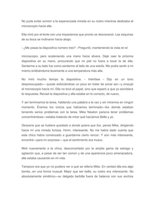 No pude evitar sonreír a la esperanzada mirada en su rostro mientras deslizaba el
microscopio hacia ella.
Ella miró por el lente con una impaciencia que pronto se desvaneció. Las esquinas
de su boca se inclinaron hacia abajo.
- ¿Me pasas la diapositiva número tres? - Preguntó, manteniendo la vista en el
microscopio, pero sosteniendo una mano hacia afuera. Dejé caer la próxima
diapositiva en su mano, procurando que mi piel no fuera a tocar la de ella.
Sentarme a su lado fue como sentarme al lado de una estufa. Me podía sentir a mi
mismo entibiándome levemente a una temperatura más alta.
No miró mucho tiempo la diapositiva. - Interfase - Dijo en un tono
despreocupado--- quizás esforzándose un poco en tratar de sonar así---y empujó
el microscopio hacía mí. Ella no tocó el papel, sino que esperó a que yo escribiera
la respuesta. Revisé la diapositiva y ella estaba en lo correcto, de nuevo.
Y así terminamos la tarea, hablando una palabra a la vez y sin mirarnos en ningún
momento. Éramos los únicos que habíamos terminado---los demás estaban
teniendo serios problemas con la tarea. Mike Newton parecía tener problemas
concentrándose---estaba tratando de mirar qué hacíamos Bella y yo.
Desearía que se hubiera quedado a donde quiera que fue, pensó Mike, dirigiendo
hacia mí una mirada furiosa. Hmm, interesante. No me había dado cuenta que
este chico había comenzado a guardarme cierto rencor. Y aún más interesante,
encontré---para mi sorpresa--- que el sentimiento era mutuo.
Miré nuevamente a la chica, desconcertado por la amplia gama de estrago y
agitación que, a pesar de ser tan común y de una apariencia poco amenazadora,
ella estaba causando en mi vida.
Tampoco era que yo no pudiera ver a qué se refería Mike. En verdad ella era algo
bonita...en una forma inusual. Mejor que ser bella, su rostro era interesante. No
absolutamente simétrico---su delgada barbilla fuera de balance con sus anchos
 