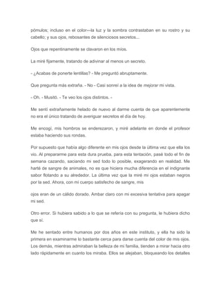pómulos; incluso en el color---la luz y la sombra contrastaban en su rostro y su
cabello; y sus ojos, rebosantes de silenciosos secretos...
Ojos que repentinamente se clavaron en los míos.
La miré fijamente, tratando de adivinar al menos un secreto.
- ¿Acabas de ponerte lentillas? - Me preguntó abruptamente.
Que pregunta más extraña. - No - Casi sonreí a la idea de mejorar mi vista.
- Oh. - Musitó. - Te veo los ojos distintos. -
Me sentí extrañamente helado de nuevo al darme cuenta de que aparentemente
no era el único tratando de averiguar secretos el día de hoy.
Me encogí, mis hombros se enderezaron, y miré adelante en donde el profesor
estaba haciendo sus rondas.
Por supuesto que había algo diferente en mis ojos desde la última vez que ella los
vio. Al prepararme para esta dura prueba, para esta tentación, pasé todo el fin de
semana cazando, saciando mi sed todo lo posible, exagerando en realidad. Me
harté de sangre de animales, no es que hiciera mucha diferencia en el indignante
sabor flotando a su alrededor. La última vez que la miré mi ojos estaban negros
por la sed. Ahora, con mi cuerpo satisfecho de sangre, mis
ojos eran de un cálido dorado. Ambar claro con mi excesiva tentativa para apagar
mi sed.
Otro error. Si hubiera sabido a lo que se refería con su pregunta, le hubiera dicho
que sí.
Me he sentado entre humanos por dos años en este instituto, y ella ha sido la
primera en examinarme lo bastante cerca para darse cuenta del color de mis ojos.
Los demás, mientras admiraban la belleza de mi familia, tienden a mirar hacia otro
lado rápidamente en cuanto los miraba. Ellos se alejaban, bloqueando los detalles
 