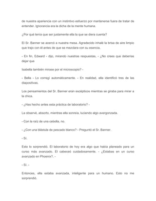 de nuestra apariencia con un instintivo esfuerzo por mantenerse fuera de tratar de
entender. Ignorancia era la dicha de la mente humana.
¿Por qué tenía que ser justamente ella la que se diera cuenta?
El Sr. Banner se acercó a nuestra mesa. Agradecido inhalé la brisa de aire limpio
que trajo con él antes de que se mezclara con su esencia.
- En fin, Edward - dijo, mirando nuestras respuestas, - ¿No crees que deberías
dejar que
Isabella también mirase por el microscopio? -
- Bella - Lo corregí automáticamente. - En realidad, ella identificó tres de las
diapositivas.
Los pensamientos del Sr. Banner eran escépticos mientras se giraba para mirar a
la chica.
- ¿Has hecho antes esta práctica de laboratorio? -
La observé, absorto, mientras ella sonreía, luciendo algo avergonzada.
- Con la raíz de una cebolla, no.
- ¿Con una blástula de pescado blanco? - Preguntó el Sr. Banner.
- Sí.
Esto lo sorprendió. El laboratorio de hoy era algo que había planeado para un
curso más avanzado. El cabeceó cuidadosamente. - ¿Estabas en un curso
avanzado en Phoenix?. -
- Sí. -
Entonces, ella estaba avanzada, inteligente para un humano. Esto no me
sorprendió.
 