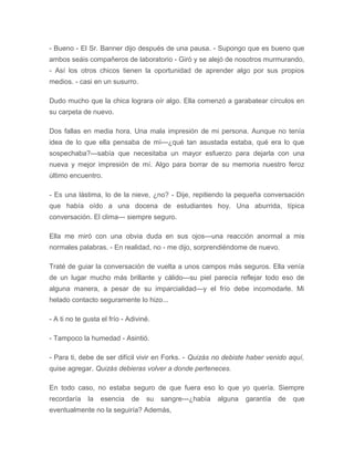 - Bueno - El Sr. Banner dijo después de una pausa. - Supongo que es bueno que
ambos seáis compañeros de laboratorio - Giró y se alejó de nosotros murmurando,
- Así los otros chicos tienen la oportunidad de aprender algo por sus propios
medios. - casi en un susurro.
Dudo mucho que la chica lograra oír algo. Ella comenzó a garabatear círculos en
su carpeta de nuevo.
Dos fallas en media hora. Una mala impresión de mi persona. Aunque no tenía
idea de lo que ella pensaba de mí---¿qué tan asustada estaba, qué era lo que
sospechaba?---sabía que necesitaba un mayor esfuerzo para dejarla con una
nueva y mejor impresión de mí. Algo para borrar de su memoria nuestro feroz
último encuentro.
- Es una lástima, lo de la nieve, ¿no? - Dije, repitiendo la pequeña conversación
que había oído a una docena de estudiantes hoy. Una aburrida, típica
conversación. El clima--- siempre seguro.
Ella me miró con una obvia duda en sus ojos---una reacción anormal a mis
normales palabras. - En realidad, no - me dijo, sorprendiéndome de nuevo.
Traté de guiar la conversación de vuelta a unos campos más seguros. Ella venía
de un lugar mucho más brillante y cálido---su piel parecía reflejar todo eso de
alguna manera, a pesar de su imparcialidad---y el frío debe incomodarle. Mi
helado contacto seguramente lo hizo...
- A ti no te gusta el frío - Adiviné.
- Tampoco la humedad - Asintió.
- Para ti, debe de ser difícil vivir en Forks. - Quizás no debiste haber venido aquí,
quise agregar. Quizás debieras volver a donde perteneces.
En todo caso, no estaba seguro de que fuera eso lo que yo quería. Siempre
recordaría la esencia de su sangre---¿había alguna garantía de que
eventualmente no la seguiría? Además,
 