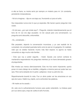 si ella se fuera, su mente sería por siempre un misterio para mí. Un constante,
persistente rompecabezas.
- Ni te lo imaginas. - dijo en una baja voz, frunciendo un poco el ceño.
Sus respuestas nunca eran lo que yo esperaba. Me hacían querer preguntar más
cosas.
- En tal caso, ¿por qué viniste aquí? - Pregunté, notando instantáneamente que el
tono de mi voz era algo acusador, no tan casual para una conversación. La
pregunta sonó descortés, entrometida.
- Es...complicado. -
Ella parpadeó, dejando la conversación inconclusa, y yo casi exploté de la
curiosidad---la curiosidad quemaba tanto como la sed en mi garganta. En realidad,
noté que se estaba haciendo mucho más fácil respirar; la agonía se había
convertido en algo mucho más familiar.
- Creo que voy a poder seguirte. - Insistí. Quizás una común cortesía la
mantendría respondiendo mis preguntas mientras yo no fuera demasiado grosero
al preguntarlas.
Ella miraba sus manos silenciosamente. Esto me hizo sentir impaciente; quería
poner mi mano debajo de su barbilla y obligarla a mirarme para así poder leer sus
ojos. Pero sería estúpido de mi parte---peligroso---tocar su piel otra vez.
Repentinamente levantó la vista. Fue un alivio poder ver las emociones en sus
ojos de nuevo. Habló muy rápido, se le confundían las palabras.
- Mi madre se ha casado. -
Ah, esto era lo suficientemente humano para poder entenderlo. La tristeza pasó
por sus claros ojos y trajo de vuelta el ceño fruncido.
 