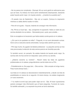 - No me parece tan complicado - Discrepé. Mi voz sonó gentil sin esforzarme para
que así fuera. Su tristeza me hacía sentir extrañamente desamparado, deseando
poder hacerla sentir mejor. Un impulso extraño. - ¿Cuándo ha sucedido eso? -
- El pasado mes de Septiembre - Dijo con un suspiro. Contuve la respiración
mientras su cálido aliento rozaba mi rostro.
- Pero él no te gusta. - Supuse, tratando de conseguir más información.
- No, Phil es un buen tipo. - dijo, corrigiendo mi suposición. Había un rastro de una
sonrisa alrededor de sus labios. - Demasiado joven, quizá, pero amable. -
Esto no encajaba en el escenario que había estado construyendo en mi cabeza.
- ¿Por qué no te quedaste con ellos? - Pregunté, mi voz sonó demasiado curiosa.
Sonó como si estuviera siendo entrometido. Aunque debo admitir que lo era.
- Phil viaja mucho. Es jugador de béisbol profesional. - La pequeña sonrisa se hizo
más pronunciada; la elección de esta carrera parecía ser divertida para ella.
Yo también sonreí, sin pensarlo. No estaba tratando de hacerla sentir mejor. Su
sonrisa sólo me hizo sonreír en respuesta---para unirme a su secreto.
- ¿Debería sonarme su nombre? - Recorrí todos las listas de jugadores
profesionales en mi cabeza, preguntándome cual de todos era su Phil...
- Probablemente no. No juega bien. - Otra sonrisa. - Sólo compite en la liga menor.
Pasa mucho tiempo fuera. -
Las listas en mi cabeza se desvanecieron instantáneamente, y tabulé una lista de
posibilidades en menos de un segundo. Al mismo tiempo, me estaba imaginando
un nuevo escenario.
- Y tu madre te envió aquí para poder viajar con él. - Dije. Al hacer suposiciones
parecía conseguir más información que al hacer preguntas. Funcionó de nuevo.
Su barbilla sobresalió, y su expresión de pronto se tornó obstinada.
 