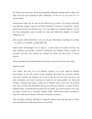 Se volvió para mirar por una de las pequeñas ventanas situadas bajo el alero a lo
largo del muro que rodeaba la gran habitación. El tono de su voz puso fin a la
conversación.
Deberíamos haber ido de caza el día anterior por la noche. Era ridículo enfrentar
esa clase de riesgos, intentar demostrar entereza y mejorar la resistencia. Jasper
tendría que asumir sus limitaciones y vivir con ellas. Sus antiguos hábitos no eran
los más apropiados para el estilo de vida que habíamos elegido; no podría
adaptarse a él.
Alice suspiró silenciosamente y se puso de pie, llevándose la bandeja de comida
—un atrezo, en realidad—y dejándole solo.
Sabía hasta dónde llegar con su apoyo y cuándo dejar de hacerlo. Aunque era
más evidente que Rosalie y Emmett mantenían una relación, Alice y Jasper se
conocían tan bien que sentían los estados de ánimo del otro como si fueran
propios.
Parecía que también pudiesen leer las mentes, aunque sólo fuera entre ellos.
Edward Cullen.
Acto reflejo. Me volví al oír mi nombre, aunque no es que nadie lo hubiera
pronunciado en voz alta, sólo lo había pensado. Mi mirada se encontró durante
una breve fracción de segundo con la de un par de enormes ojos marrones, de
color chocolate, unos ojos humanos en medio de un rostro pálido, con forma de
corazón. Conocía ese rostro a pesar de no haberlo visto nunca con mis propios
ojos. Era el tema más destacado del día en todas las mentes: la nueva alumna,
Isabella Swan, la hija del jefe de policía de la ciudad, que había venido a vivir aquí
por algún cambio en su situación familiar. Bella. Hasta ahora había corregido a
todo el mundo que se dirigía a ella por su nombre completo…
Miré a lo lejos, aburrido. Me llevó un segundo darme cuenta de que ella no había
sido la persona que había pensado en mi nombre.
 