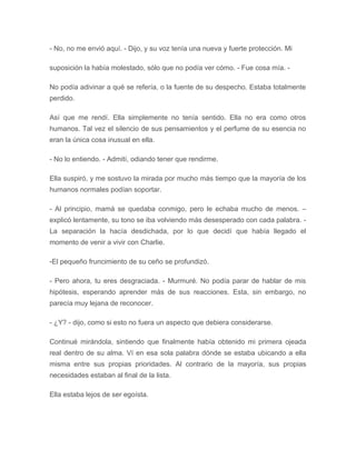 - No, no me envió aquí. - Dijo, y su voz tenía una nueva y fuerte protección. Mi
suposición la había molestado, sólo que no podía ver cómo. - Fue cosa mía. -
No podía adivinar a qué se refería, o la fuente de su despecho. Estaba totalmente
perdido.
Así que me rendí. Ella simplemente no tenía sentido. Ella no era como otros
humanos. Tal vez el silencio de sus pensamientos y el perfume de su esencia no
eran la única cosa inusual en ella.
- No lo entiendo. - Admití, odiando tener que rendirme.
Ella suspiró, y me sostuvo la mirada por mucho más tiempo que la mayoría de los
humanos normales podían soportar.
- Al principio, mamá se quedaba conmigo, pero le echaba mucho de menos. –
explicó lentamente, su tono se iba volviendo más desesperado con cada palabra. -
La separación la hacía desdichada, por lo que decidí que había llegado el
momento de venir a vivir con Charlie.
-El pequeño fruncimiento de su ceño se profundizó.
- Pero ahora, tu eres desgraciada. - Murmuré. No podía parar de hablar de mis
hipótesis, esperando aprender más de sus reacciones. Esta, sin embargo, no
parecía muy lejana de reconocer.
- ¿Y? - dijo, como si esto no fuera un aspecto que debiera considerarse.
Continué mirándola, sintiendo que finalmente había obtenido mi primera ojeada
real dentro de su alma. Ví en esa sola palabra dónde se estaba ubicando a ella
misma entre sus propias prioridades. Al contrario de la mayoría, sus propias
necesidades estaban al final de la lista.
Ella estaba lejos de ser egoísta.
 