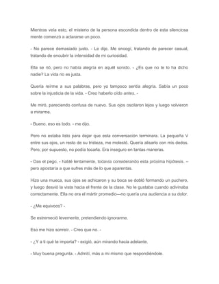 Mientras veía esto, el misterio de la persona escondida dentro de esta silenciosa
mente comenzó a aclararse un poco.
- No parece demasiado justo. - Le dije. Me encogí, tratando de parecer casual,
tratando de encubrir la intensidad de mi curiosidad.
Ella se rió, pero no había alegría en aquél sonido. - ¿Es que no te lo ha dicho
nadie? La vida no es justa.
Quería reírme a sus palabras, pero yo tampoco sentía alegría. Sabía un poco
sobre la injusticia de la vida. - Creo haberlo oído antes. -
Me miró, pareciendo confusa de nuevo. Sus ojos oscilaron lejos y luego volvieron
a mirarme.
- Bueno, eso es todo. - me dijo.
Pero no estaba listo para dejar que esta conversación terminara. La pequeña V
entre sus ojos, un resto de su tristeza, me molestó. Quería alisarlo con mis dedos.
Pero, por supuesto, no podía tocarla. Era inseguro en tantas maneras.
- Das el pego, - hablé lentamente, todavía considerando esta próxima hipótesis. –
pero apostaría a que sufres más de lo que aparentas.
Hizo una mueca, sus ojos se achicaron y su boca se dobló formando un puchero,
y luego desvió la vista hacia el frente de la clase. No le gustaba cuando adivinaba
correctamente. Ella no era el mártir promedio---no quería una audiencia a su dolor.
- ¿Me equivoco? -
Se estremeció levemente, pretendiendo ignorarme.
Eso me hizo sonreír. - Creo que no. -
- ¿Y a ti qué te importa? - exigió, aún mirando hacia adelante.
- Muy buena pregunta. - Admití, más a mi mismo que respondiéndole.
 
