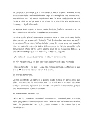 Su perspicacia era mejor que la mía---ella fue directo al grano mientras yo me
andaba en rodeos, caminando como un ciego buscando pistas. Los detalles de su
muy humana vida no debían importarme. Era un error preocuparme de qué
pensaba. Mas allá de proteger a mi familia de la sospecha, los pensamientos
humanos no significaban nada.
No estaba acostumbrado a ser el menos intuitivo. Confiaba demasiado en mi
don--- claramente no era tan perceptivo como pensaba.
La chica suspiró y lanzó una mirada fulminante hacia el frente de la clase. Había
algo gracioso en su expresión frustrada. Toda la situación, toda la conversación
era graciosa. Nunca nadie había estado tan cerca del peligro como esta pequeña
niña---en cualquier momento podría distraerme por mi ridícula absorción en la
conversación, inhalar por mi nariz y atacarla antes de que me pudiera detener---y
ella estaba irritada porque no le había respondido a su pregunta.
- ¿Te molesto? - pregunté, sonriendo a lo absurdo de la situación.
Me miró rápidamente, y sus ojos parecieron estar atrapados bajo mi mirada.
- No exactamente, - me dijo. - Estoy más molesta conmigo. Es fácil ver lo que
pienso. Mi madre me dice que soy un libro abierto. -
Se encogió, contrariada.
La miré asombrado. La razón por la que ella estaba molesta era porque creía que
podía ver a través de ella demasiado fácil. Qué irónico. Nunca me había esforzado
tanto por entender a alguien en toda mi vida---o mejor dicho, mi existencia, porque
vida difícilmente era la palabra correcta.
Yo en realidad no tenía una vida.
- Nada de eso. - Discrepé, sintiéndome extrañamente...cuidadoso, como si hubiera
algún peligro escondido aquí que no fuera capaz de ver. Estaba repentinamente
alerta, la premonición me había puesto ansioso. - Me cuesta leerte el
pensamiento.-
 