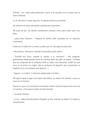 Emmett. - Ah - gemí silenciosamente. Como si el recuerdo de mi propia sed no
fuera suficiente.
Lo sé. No duré ni medio segundo. Ni siquiera pensé en resistirme.
Su memoria se volvió demasiado explícita para soportarlo.
Me puse de pie, mis dientes fuertemente cerrados como para cortar acero con
ellos.
- ¿Está bien, Edward? - Preguntó la señora Goff, asustada por mi repentino
movimiento.
Podía ver mi rostro en su mente, y sabía que me veía lejos de estar bien.
- Me perdona - Murmuré, mientras me lanzaba puerta afuera.
- Emmett---por favor, puedas tu ayudar a tu hermano? - ella preguntó,
gesticulando desamparada hacia mi mientras salía del salón de clases. **(nótese
que las preguntas de la profesora Goff no están mal traducidas. Están tal cual
como en la lectura en inglés. Ella es profesora de Español, pero obviamente su
español no es muy perfecto que digamos...)
- Seguro - Lo oí decir. Y entonces estaba justo a mi lado.
Me siguió hasta el lugar más lejano del edificio, en donde me alcanzó y puso su
mano en mi hombro.
Sacudí su mano con una fuerza innecesaria. Habría roto los huesos de la mano de
un humano, y los huesos unidos al brazo también.
- Lo siento, Edward -
- Lo sé. - solté profundos gritos ahogados al aire, tratando de aclarar mi cabeza y
mis pulmones.
 