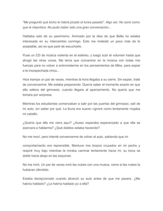 "Me preguntó qué bicho le habrá picado el lunes pasado". Algo así. No sonó como
que le importara. No pudo haber sido una gran conversación...
Hablaba solo de su pesimismo. Animado por la idea de que Bella no estaba
interesada en su intercambio conmigo. Esto me molestó un poco más de lo
aceptable, así es que paré de escucharlo.
Puse un CD de música violenta en el estéreo, y luego subí el volumen hasta que
ahogó las otras voces. Me tenía que concentrar en la música con todas mis
fuerzas para no volver a entrometerme en los pensamientos de Mike, para espiar
a la insospechada chica...
Hice trampa un par de veces, mientras la hora llegaba a su cierre. Sin espiar, traté
de convencerme. Me estaba preparando. Quería saber el momento exacto en que
ella saliera del gimnasio, cuando llegara al aparcamiento. No quería que me
tomara por sorpresa.
Mientras los estudiantes comenzaban a salir por las puertas del gimnasio, salí de
mi auto, sin saber por qué. La lluvia era suave---ignoré como lentamente mojaba
mi cabello.
¿Quería que ella me viera aquí? ¿Acaso esperaba esperanzado a que ella se
acercara a hablarme? ¿Qué diablos estaba haciendo?
No me moví, pero intenté convencerme de volver al auto, sabiendo que mi
comportamiento era reprensible. Mantuve mis brazos cruzados en mi pecho y
respiré muy bajo mientras la miraba caminar lentamente hacia mi, su boca se
dobló hacia abajo en las esquinas.
No me miró. Un par de veces miró las nubes con una mueca, como si las nubes la
hubieran ofendido.
Estaba decepcionado cuando alcanzó su auto antes de que me pasara. ¿Me
habría hablado? ¿Le habría hablado yo a ella?
 
