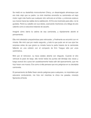 Se metió en su desteñido monovolumen Chevy, un desarraigado almanaque que
era más viejo que su padre. La miré mientras encendía su camioneta---el viejo
motor rugió más fuerte que cualquier otro vehículo en el lote---y entonces sostuvo
sus manos hacia las rejillas de la calefacción. El frío era incómodo para ella---no le
gustaba. Peinó su cabello con sus dedos, acercando mechones a la ráfaga de aire
caliente como si estuviera tratando de secarlo.
Imaginé cómo olería la cabina de esa camioneta, y rápidamente aborté el
pensamiento.
Ella miró alrededor preparándose para retroceder, y finalmente se encontró con mi
mirada. Me miró casi por medio segundo, y todo lo que pude ver en sus ojos fue
sorpresa antes de que girara su mirada hacia la parte trasera de la camioneta
fallando en una colisión con el compacto de Erin Teague sólo por unos
centímetros.
Miró por el retrovisor, su boca estaba abierta con disgusto. Cuando el otro
vehículo la pasó de largo, ella revisó todos los puntos del blindaje dos veces y
luego avanzó de a poco tan cautelosamente hasta salir del aparcamiento, que me
hizo hacer una mueca. Era como si ella pensara que era peligrosa en su decrépita
camioneta.
El pensamiento de Bella Swan siendo peligrosa para cualquiera, no importaba qué
estuviera conduciendo, me hizo reír mientras la chica me pasaba, mirando
fijamente al frente
 