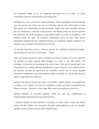 Por supuesto, Bella ya se ha quedado alucinada con los Cullen, oí cómo
continuaba el primer pensamiento que había oído.
Identifiqué la «voz» como la de Jessica Stanley. Había pasadoya un tiempo desde
que me incordió por última vez con su charloteo interno. Qué alivio sentí cuando
ella superó ese desdichado encaprichamiento. Había sido casi imposible escapar
de sus constantes y ridículas ensoñaciones. Me dieron ganas en aquel momento
de explicarle con toda exactitud lo que podría haber ocurrido si mis labios, y los
dientes detrás de ellos, se hubieran encontrado cerca de ella. Esto habría
silenciado cualquier tipo de molestas fantasías con bastante rapidez. Pensar en su
reacción casi consiguió arrancarme una sonrisa.
Le iría bien engordar un poco, continuó Jessica. En realidad, ni siquiera es guapa.
No entiendo por qué Eric la mira tanto... o Mike.
Hizo una mueca mental de dolor al pensar en el último nombre. El nuevo capricho
de Jessica, el súper popular Mike Newton, no sabía ni que ella existía. Sin
embargo, no parecía tan insensible a la chica nueva. Otra vez la historia del chico
fascinado por un objeto brillante. Aquello dio un giro mezquino a los pensamientos
de Jessica, aunque en apariencia se mostraba cordial con la recién llegada
mientras le explicaba lo que todos sabían sobre mi familia. La nueva seguramente
habría preguntado por nosotros.
Aunque hoy todo el mundo me mira a mí también, pensó Jessica muy pagada de
sí misma, en un aparte. Ha sido una verdadera suerte que Bella compartiera dos
clases conmigo... Apuesto a que luego Mike querrá preguntarme qué tal es...
Intenté bloquear el absurdo parloteo antes de que sus superficiales e
insignificantes pensamientos me volvieran loco.
—Jessica Stanley le está sacando a la Swan, la chica nueva, todos los trapos
sucios del clan Cullen —le murmuré a Emmett, para distraerme, que se rió entre
dientes y pensó: Espero que lo esté haciendo bien.
 
