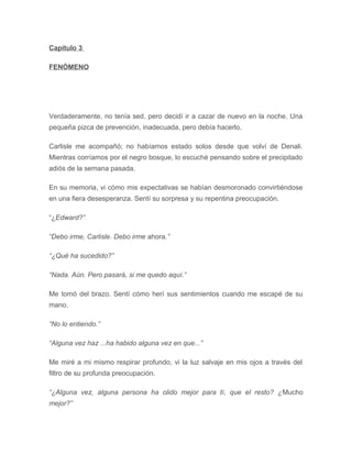 Capítulo 3
FENÓMENO
Verdaderamente, no tenía sed, pero decidí ir a cazar de nuevo en la noche. Una
pequeña pizca de prevención, inadecuada, pero debía hacerlo.
Carlisle me acompañó; no habíamos estado solos desde que volví de Denali.
Mientras corríamos por el negro bosque, lo escuché pensando sobre el precipitado
adiós de la semana pasada.
En su memoria, vi cómo mis expectativas se habían desmoronado convirtiéndose
en una fiera desesperanza. Sentí su sorpresa y su repentina preocupación.
“¿Edward?”
“Debo irme, Carlisle. Debo irme ahora.”
“¿Qué ha sucedido?”
“Nada. Aún. Pero pasará, si me quedo aquí.”
Me tomó del brazo. Sentí cómo herí sus sentimientos cuando me escapé de su
mano.
“No lo entiendo.”
“Alguna vez haz ...ha habido alguna vez en que...”
Me miré a mi mismo respirar profundo, vi la luz salvaje en mis ojos a través del
filtro de su profunda preocupación.
“¿Alguna vez, alguna persona ha olido mejor para tí, que el resto? ¿Mucho
mejor?”
 