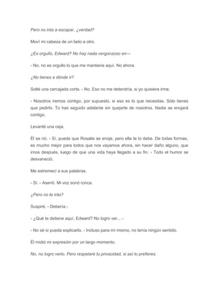 Pero no irás a escapar, ¿verdad?
Moví mi cabeza de un lado a otro.
¿Es orgullo, Edward? No hay nada vergonzoso en---
- No, no es orgullo lo que me mantiene aquí. No ahora.
¿No tienes a dónde ir?
Solté una carcajada corta. - No. Eso no me detendría, si yo quisiera irme.
- Nosotros iremos contigo, por supuesto, si eso es lo que necesitas. Sólo tienes
que pedirlo. Tú has seguido adelante sin quejarte de nosotros. Nadie se enojará
contigo.
Levanté una ceja.
Él se rió. - Sí, puede que Rosalie se enoje, pero ella te lo debe. De todas formas,
es mucho mejor para todos que nos vayamos ahora, sin hacer daño alguno, que
irnos después, luego de que una vida haya llegado a su fin. - Todo el humor se
desvaneció.
Me estremecí a sus palabras.
- Sí. - Asentí. Mi voz sonó ronca.
¿Pero no te irás?
Suspiré. - Debería.-
- ¿Qué te detiene aquí, Edward? No logro ver... -
- No sé si pueda explicarlo. - Incluso para mí mismo, no tenía ningún sentido.
Él midió mi expresión por un largo momento.
No, no logro verlo. Pero respetaré tu privacidad, si así lo prefieres.
 