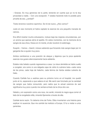 - Gracias. Es muy generoso de tu parte, teniendo en cuenta que yo no le doy
privacidad a nadie. - Con una excepción. Y estaba haciendo todo lo posible para
privarla de eso, ¿verdad?
Todos tenemos nuestros caprichos. Se rió de nuevo. ¿Nos vamos?
Justo en ese momento el había captado la esencia de una pequeña manada de
ciervos.
Era difícil mostrar mucho entusiasmo, incluso bajo las mejores circunstancias, por
un aroma que apenas abría el apetito. En estos momentos, con la memoria de la
sangre de esa chica, fresca en mi mente, el olor revolvió mi estómago.
Suspiré. - Vamos – Asentí, incluso sabiendo que forzando más sangre bajar por mi
garganta iba a ayudar muy poco.
Ambos cambiamos a una posición de ataque y dejamos que la poca apetente
esencia nos guiara silenciosamente hacia adelante.
Estaba más helado cuando regresamos a casa. La nieve derretida se había vuelto
a congelar; era como si una delgada capa de vidrio lo cubriera todo---cada rama
de los pinos, cada hoja de helecho, cada lámina de hierba estaba cubierta de
hielo.
Cuando Carlisle fue a vestirse para su próximo turno en el hospital, me quedé
junto al río, esperando a que saliera el sol. Me sentí casi hinchado por la cantidad
de sangre que había consumido, pero sabía que la actual carencia de sed
significaría muy poco cuando me sentara al lado de la chica otra vez.
Helado y sin expresión como una roca, me senté, mirando la negra agua correr al
lado de la congelada orilla, mirando fijamente a través de ella.
Carlisle tenía razón. Yo debería irme de Forks. Ellos inventarían una historia para
explicar mi ausencia. Que me cambié de instituto a Europa. O fui a visitar a unos
parientes.
 