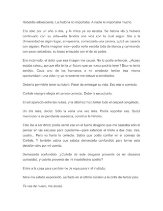 Rebeldía adolescente. La historia no importaba. A nadie le importaría mucho.
Era sólo por un año o dos, y la chica ya no estaría. Se habría ido y hubiera
continuado con su vida---ella tendría una vida con la cual seguir. Iría a la
Universidad en algún lugar, envejecería, comenzaría una carrera, quizá se casaría
con alguien. Podía imaginar eso---podía verla vestida toda de blanco y caminando
con paso cuidadoso, su brazo enlazado con el de su padre.
Era incómodo, el dolor que esa imagen me causó. No lo podía entender. ¿Acaso
estaba celoso, porque ella tenía un futuro que yo nunca podría tener? Eso no tenía
sentido. Cada uno de los humanos a mi alrededor tenían esa misma
oportunidad---una vida---y yo raramente me detuve a envidiarlos.
Debería permitirle tener su futuro. Parar de arriesgar su vida. Eso era lo correcto.
Carlisle siempre elegía el camino correcto. Debería escucharlo.
El sol apareció entre las nubes, y la débil luz hizo brillar todo el césped congelado.
Un día más, decidí. Sólo la vería una vez más. Podía soportar eso. Quizá
mencionaría mi pendiente ausencia, construir la historia.
Esto iba a ser difícil; podía sentir eso en el fuerte desgano que me causaba sólo el
pensar en las excusas para quedarme---para extender el límite a dos días, tres,
cuatro... Pero yo haría lo correcto. Sabía que podía confiar en el consejo de
Carlisle. Y también sabía que estaba demasiado confundido para tomar esta
decisión sólo por mi cuenta.
Demasiado confundido. ¿Cuánto de este desgano provenía de mi obsesiva
curiosidad, y cuánto provenía de mi insatisfecho apetito?
Entre a la casa para cambiarme de ropa para ir al instituto.
Alice me estaba esperando, sentada en el último escalón a la orilla del tercer piso.
Te vas de nuevo, me acusó.
 