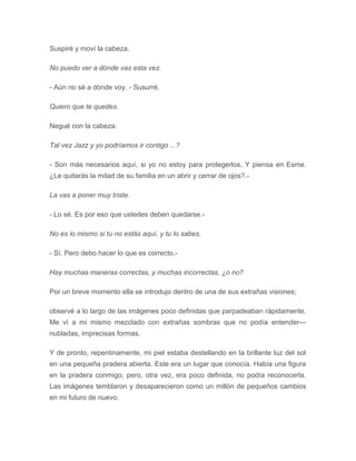 Suspiré y moví la cabeza.
No puedo ver a dónde vas esta vez.
- Aún no sé a dónde voy. - Susurré.
Quiero que te quedes.
Negué con la cabeza.
Tal vez Jazz y yo podríamos ir contigo ...?
- Son más necesarios aquí, si yo no estoy para protegerlos. Y piensa en Esme.
¿Le quitarás la mitad de su familia en un abrir y cerrar de ojos?.-
La vas a poner muy triste.
- Lo sé. Es por eso que ustedes deben quedarse.-
No es lo mismo si tu no estás aquí, y tu lo sabes.
- Sí. Pero debo hacer lo que es correcto.-
Hay muchas maneras correctas, y muchas incorrectas, ¿o no?
Por un breve momento ella se introdujo dentro de una de sus extrañas visiones;
observé a lo largo de las imágenes poco definidas que parpadeaban rápidamente.
Me ví a mi mismo mezclado con extrañas sombras que no podía entender---
nubladas, imprecisas formas.
Y de pronto, repentinamente, mi piel estaba destellando en la brillante luz del sol
en una pequeña pradera abierta. Este era un lugar que conocía. Había una figura
en la pradera conmigo, pero, otra vez, era poco definida, no podía reconocerla.
Las imágenes temblaron y desaparecieron como un millón de pequeños cambios
en mi futuro de nuevo.
 