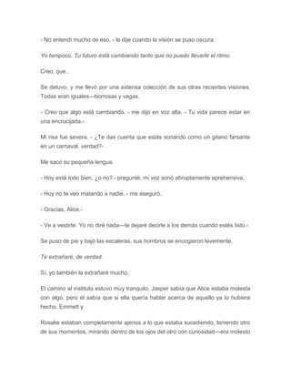 - No entendí mucho de eso, - le dije cuando la visión se puso oscura.
Yo tampoco. Tu futuro está cambiando tanto que no puedo llevarle el ritmo.
Creo, que...
Se detuvo, y me llevó por una extensa colección de sus otras recientes visiones.
Todas eran iguales---borrosas y vagas.
- Creo que algo está cambiando. - me dijo en voz alta. - Tu vida parece estar en
una encrucijada.-
Mi risa fue severa. - ¿Te das cuenta que estás sonando como un gitano farsante
en un carnaval, verdad?-
Me sacó su pequeña lengua.
- Hoy está todo bien, ¿o no? - pregunté, mi voz sonó abruptamente aprehensiva.
- Hoy no te veo matando a nadie. - me aseguró.
- Gracias, Alice.-
- Ve a vestirte. Yo no diré nada---te dejaré decirle a los demás cuando estés listo.-
Se puso de pie y bajó las escaleras, sus hombros se encogieron levemente.
Te extrañaré, de verdad.
Sí, yo también la extrañaré mucho.
El camino al instituto estuvo muy tranquilo. Jasper sabía que Alice estaba molesta
con algo, pero él sabía que si ella quería hablar acerca de aquello ya lo hubiera
hecho. Emmett y
Rosalie estaban completamente ajenos a lo que estaba sucediendo, teniendo otro
de sus momentos, mirando dentro de los ojos del otro con curiosidad---era molesto
 
