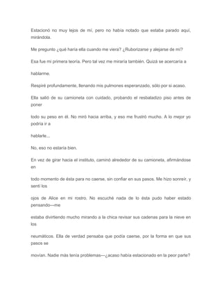 Estacionó no muy lejos de mí, pero no había notado que estaba parado aquí,
mirándola.
Me pregunto ¿qué haría ella cuando me viera? ¿Ruborizarse y alejarse de mí?
Esa fue mi primera teoría. Pero tal vez me miraría también. Quizá se acercaría a
hablarme.
Respiré profundamente, llenando mis pulmones esperanzado, sólo por si acaso.
Ella salió de su camioneta con cuidado, probando el resbaladizo piso antes de
poner
todo su peso en él. No miró hacia arriba, y eso me frustró mucho. A lo mejor yo
podría ir a
hablarle...
No, eso no estaría bien.
En vez de girar hacia el instituto, caminó alrededor de su camioneta, afirmándose
en
todo momento de ésta para no caerse, sin confiar en sus pasos. Me hizo sonreír, y
sentí los
ojos de Alice en mi rostro. No escuché nada de lo ésta pudo haber estado
pensando---me
estaba divirtiendo mucho mirando a la chica revisar sus cadenas para la nieve en
los
neumáticos. Ella de verdad pensaba que podía caerse, por la forma en que sus
pasos se
movían. Nadie más tenía problemas---¿acaso había estacionado en la peor parte?
 