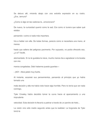 Se detuvo allí, mirando abajo con una extraña expresión en su rostro.
¿Era...ternura?
¿Como si algo en las cadenas la...emocionara?
De nuevo, la curiosidad quemó como la sed. Era como si tuviera que saber qué
estaba
pensando---como si nada más importara.
Iría a hablar con ella. De todas formas, parecía como si necesitara una mano, al
menos
hasta que saliera del peligroso pavimento. Por supuesto, no podía ofrecerlo eso,
¿o si? Vacilé,
atormentado. Si no le gustaba la nieve, mucho menos iba a agradecer si la tocaba
con mis
manos congeladas. Debí haberme puesto guantes---
- ¡NO! - Alice jadeó muy fuerte.
Al instante, escaneé sus pensamientos, pensando al principio que yo había
tomado una
mala decisión y ella me había visto hacer algo horrible. Pero no tenía que ver nada
conmigo.
Tyler Crowley había decidido tomar la curva hacia el aparcamiento a una
imprudente
velocidad. Esta decisión lo llevaría a patinar a través de un parche de hielo...
La visión vino sólo medio segundo antes que la realidad. La furgoneta de Tyler
tomó la
 