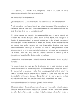 —En realidad, es bastante poco imaginativa. Sólo le ha dado un toque
escandaloso, nada más. Ni una pizca de terror.
Me siento un poco decepcionado.
¿Y la chica nueva? ¿También se siente ella decepcionada con el chismorreo?
Presté atención a ver si escuchaba lo que esta chica nueva, Bella, pensaba de la
historia de Jessica. ¿Qué vería cuando se fijara en la extraña familia con la piel del
color de la tiza, de la que se apartaban todos?
En cierta manera era cuestión de responsabilidad por mi parte conocer su
reacción. Yo actuaba de vigía, a falta de un nombre mejor, para proteger a la
familia. Si alguien empezara a concebir sospechas, yo los avisaría con tiempo
suficiente para poder quitarnos de en medio con facilidad. Había ocurrido de vez
en cuando que algún humano con una imaginación despierta nos había
identificado con los personajes de un libro o una película. La mayoría de las veces
se convencía de su error, pero era mejor trasladarse a otro lugar que arriesgarse a
un examen. Rara vez, muy rara vez, alguien adivinaba la verdad y no le
concedíamos la oportunidad de comprobar su hipótesis.
Simplemente desaparecíamos, para convertirnos como mucho en un recuerdo
aterrador…
No escuché nada por más que fijé la atención en el lugar contiguo al cual
continuaba fluyendo de forma compulsiva el frívolo monólogo interno de Jessica.
Era como si allí no se sentara nadie. ¡Qué curioso!, ¿se habría ido la chica? No
parecía probable, ya que Jessica seguía dándole la brasa. Miré hacia allí para
comprobarlo, sintiéndome confuso. Comprobar con la vista lo que mi sentido
extrasensorial me decía era algo que nunca antes había tenido que hacer.
Mi mirada se trabó de nuevo en esos grandes ojos marrones.
Ella se sentaba en el mismo lugar que antes, y nos miraba, algo natural, supuse,
mientras Jessica continuaba regalándole los oídos con los chismorreos locales
sobre los Cullen. Pensar sobre nosotros, sin duda, era algo natural. Pero no oía ni
 