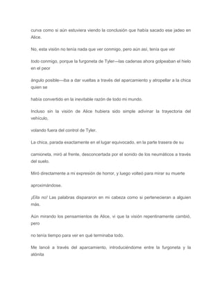 curva como si aún estuviera viendo la conclusión que había sacado ese jadeo en
Alice.
No, esta visión no tenía nada que ver conmigo, pero aún así, tenía que ver
todo conmigo, porque la furgoneta de Tyler---las cadenas ahora golpeaban el hielo
en el peor
ángulo posible---iba a dar vueltas a través del aparcamiento y atropellar a la chica
quien se
había convertido en la inevitable razón de todo mi mundo.
Incluso sin la visión de Alice hubiera sido simple adivinar la trayectoria del
vehículo,
volando fuera del control de Tyler.
La chica, parada exactamente en el lugar equivocado, en la parte trasera de su
camioneta, miró al frente, desconcertada por el sonido de los neumáticos a través
del suelo.
Miró directamente a mi expresión de horror, y luego volteó para mirar su muerte
aproximándose.
¡Ella no! Las palabras dispararon en mi cabeza como si pertenecieran a alguien
más.
Aún mirando los pensamientos de Alice, vi que la visión repentinamente cambió,
pero
no tenía tiempo para ver en qué terminaba todo.
Me lancé a través del aparcamiento, introduciéndome entre la furgoneta y la
atónita
 