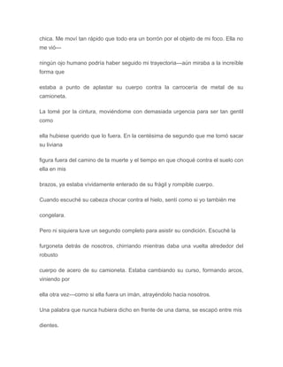 chica. Me moví tan rápido que todo era un borrón por el objeto de mi foco. Ella no
me vió---
ningún ojo humano podría haber seguido mi trayectoria---aún miraba a la increíble
forma que
estaba a punto de aplastar su cuerpo contra la carrocería de metal de su
camioneta.
La tomé por la cintura, moviéndome con demasiada urgencia para ser tan gentil
como
ella hubiese querido que lo fuera. En la centésima de segundo que me tomó sacar
su liviana
figura fuera del camino de la muerte y el tiempo en que choqué contra el suelo con
ella en mis
brazos, ya estaba vívidamente enterado de su frágil y rompible cuerpo.
Cuando escuché su cabeza chocar contra el hielo, sentí como si yo también me
congelara.
Pero ni siquiera tuve un segundo completo para asistir su condición. Escuché la
furgoneta detrás de nosotros, chirriando mientras daba una vuelta alrededor del
robusto
cuerpo de acero de su camioneta. Estaba cambiando su curso, formando arcos,
viniendo por
ella otra vez---como si ella fuera un imán, atrayéndolo hacia nosotros.
Una palabra que nunca hubiera dicho en frente de una dama, se escapó entre mis
dientes.
 