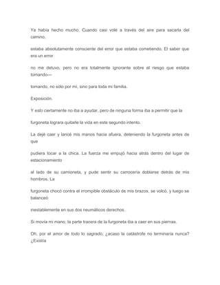 Ya había hecho mucho. Cuando casi volé a través del aire para sacarla del
camino,
estaba absolutamente consciente del error que estaba cometiendo. El saber que
era un error
no me detuvo, pero no era totalmente ignorante sobre el riesgo que estaba
tomando---
tomando, no sólo por mí, sino para toda mi familia.
Exposición.
Y esto ciertamente no iba a ayudar, pero de ninguna forma iba a permitir que la
furgoneta lograra quitarle la vida en este segundo intento.
La dejé caer y lancé mis manos hacia afuera, deteniendo la furgoneta antes de
que
pudiera tocar a la chica. La fuerza me empujó hacia atrás dentro del lugar de
estacionamiento
al lado de su camioneta, y pude sentir su carrocería doblarse detrás de mis
hombros. La
furgoneta chocó contra el irrompible obstáculo de mis brazos, se volcó, y luego se
balanceó
inestablemente en sus dos neumáticos derechos.
Si movía mi mano, la parte tracera de la furgoneta iba a caer en sus piernas.
Oh, por el amor de todo lo sagrado, ¿acaso la catástrofe no terminaría nunca?
¿Existía
 