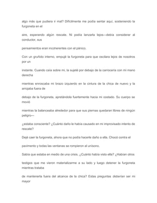 algo más que pudiera ir mal? Difícilmente me podía sentar aquí, sosteniendo la
furgoneta en el
aire, esperando algún rescate. Ni podía lanzarla lejos---debía considerar al
conductor, sus
pensamientos eran incoherentes con el pánico.
Con un gruñido interno, empujé la furgoneta para que oscilara lejos de nosotros
por un
instante. Cuando caía sobre mi, la sujeté por debajo de la carrocería con mi mano
derecha
mientras enroscaba mi brazo izquierdo en la cintura de la chica de nuevo y la
arrojaba fuera de
debajo de la furgoneta, apretándola fuertemente hacia mi costado. Su cuerpo se
movió
mientras la balanceaba alrededor para que sus piernas quedaran libres de ningún
peligro---
¿estaba consciente? ¿Cuánto daño le había causado en mi improvisado intento de
rescate?
Dejé caer la furgoneta, ahora que no podía hacerle daño a ella. Chocó contra el
pavimento y todas las ventanas se rompieron al unísono.
Sabía que estaba en medio de una crisis. ¿Cuánto había visto ella? ¿Habían otros
testigos que me vieron materializarme a su lado y luego detener la furgoneta
mientras trataba
de mantenerla fuera del alcance de la chica? Estas preguntas deberían ser mi
mayor
 