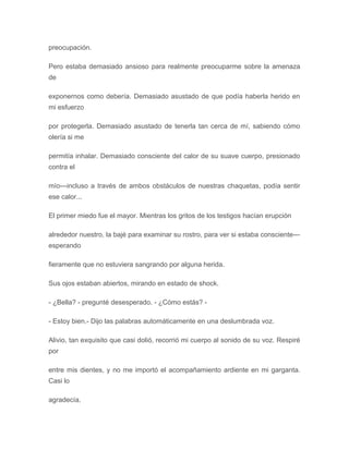 preocupación.
Pero estaba demasiado ansioso para realmente preocuparme sobre la amenaza
de
exponernos como debería. Demasiado asustado de que podía haberla herido en
mi esfuerzo
por protegerla. Demasiado asustado de tenerla tan cerca de mí, sabiendo cómo
olería si me
permitía inhalar. Demasiado consciente del calor de su suave cuerpo, presionado
contra el
mío---incluso a través de ambos obstáculos de nuestras chaquetas, podía sentir
ese calor...
El primer miedo fue el mayor. Mientras los gritos de los testigos hacían erupción
alrededor nuestro, la bajé para examinar su rostro, para ver si estaba consciente---
esperando
fieramente que no estuviera sangrando por alguna herida.
Sus ojos estaban abiertos, mirando en estado de shock.
- ¿Bella? - pregunté desesperado. - ¿Cómo estás? -
- Estoy bien.- Dijo las palabras automáticamente en una deslumbrada voz.
Alivio, tan exquisito que casi dolió, recorrió mi cuerpo al sonido de su voz. Respiré
por
entre mis dientes, y no me importó el acompañamiento ardiente en mi garganta.
Casi lo
agradecía.
 