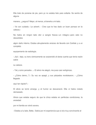 Ella trato de ponerse de pie, pero yo no estaba listo para soltarla. Se sentía de
alguna
manera...¿seguro? Mejor, al menos, al tenerla a mi lado.
- Ve con cuidado.- Le advertí. - Creo que te has dado un buen porrazo en la
cabeza.-
No había en ningún lado olor a sangre fresca---un milagro---pero esto no
descartaba
algún daño interno. Estaba abruptamente ansioso de llevarla con Carlisle y a un
completo
equipamiento de radiología.
- ¡Ay!.- dejo, su tono cómicamente se sorprendió al darse cuenta que tenía razón
sobre
su cabeza.
- Tal y como pensaba....- El alivio me alegró, me puso casi vertiginoso.
- ¿Cómo demo...?.- Su voz se apagó, y sus párpados revolotearon. - ¿Cómo
llegaste
aquí tan rápido?.-
El alivio se tornó amargo, y el humor se desvaneció. Ella sí había notado
demasiado.
Ahora que estaba seguro de que la chica estaba en perfectas condiciones, la
ansiedad
por mi familia se volvió severa.
- Estaba a tu lado, Bella.- Sabía por mi experiencia que si era muy convincente al
 