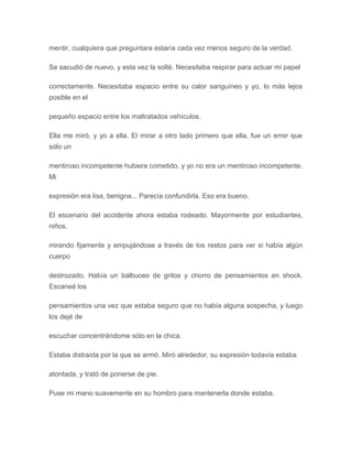 mentir, cualquiera que preguntara estaría cada vez menos seguro de la verdad.
Se sacudió de nuevo, y esta vez la solté. Necesitaba respirar para actuar mi papel
correctamente. Necesitaba espacio entre su calor sanguíneo y yo, lo más lejos
posible en el
pequeño espacio entre los maltratados vehículos.
Ella me miró, y yo a ella. El mirar a otro lado primero que ella, fue un error que
sólo un
mentiroso incompetente hubiera cometido, y yo no era un mentiroso incompetente.
Mi
expresión era lisa, benigna... Parecía confundirla. Eso era bueno.
El escenario del accidente ahora estaba rodeado. Mayormente por estudiantes,
niños,
mirando fijamente y empujándose a través de los restos para ver si había algún
cuerpo
destrozado. Había un balbuceo de gritos y chorro de pensamientos en shock.
Escaneé los
pensamientos una vez que estaba seguro que no había alguna sospecha, y luego
los dejé de
escuchar concentrándome sólo en la chica.
Estaba distraída por la que se armó. Miró alrededor, su expresión todavía estaba
atontada, y trató de ponerse de pie.
Puse mi mano suavemente en su hombro para mantenerla donde estaba.
 