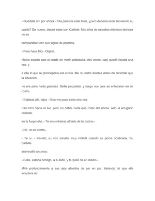 - Quédate ahí por ahora.- Ella parecía estar bien, ¿pero debería estar moviendo su
cuello? De nuevo, deseé estar con Carlisle. Mis años de estudios médicos teóricos
no se
comparaban con sus siglos de práctica.
- Pero hace frío.- Objetó.
Había estado casi al borde de morir aplastada, dos veces, casi quedó lisiada una
vez, y
a ella lo que le preocupaba era el frío. Me reí entre dientes antes de recordar que
la situación
no era para nada graciosa. Bella parpadeó, y luego sus ojos se enfocaron en mi
rostro.
- Estabas allí, lejos – Eso me puso serio otra vez.
Ella miró hacia el sur, pero no había nada que mirar ahí ahora, sólo el arrugado
costado
de la furgoneta. - Te encontrabas al lado de tu coche.-
- No, no es cierto.-
- Te ví. - Insistió; su voz sonaba muy infantil cuando se ponía obstinada. Su
barbilla
sobresalió un poco.
- Bella, estaba contigo, a tu lado, y te quité de en medio.-
Miré profundamente a sus ojos abiertos de par en par, tratando de que ella
aceptara mi
 