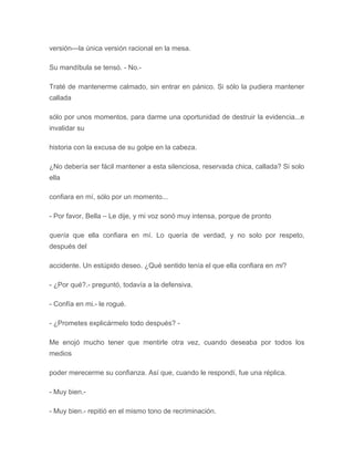 versión---la única versión racional en la mesa.
Su mandíbula se tensó. - No.-
Traté de mantenerme calmado, sin entrar en pánico. Si sólo la pudiera mantener
callada
sólo por unos momentos, para darme una oportunidad de destruir la evidencia...e
invalidar su
historia con la excusa de su golpe en la cabeza.
¿No debería ser fácil mantener a esta silenciosa, reservada chica, callada? Si solo
ella
confiara en mí, sólo por un momento...
- Por favor, Bella – Le dije, y mi voz sonó muy intensa, porque de pronto
quería que ella confiara en mí. Lo quería de verdad, y no solo por respeto,
después del
accidente. Un estúpido deseo. ¿Qué sentido tenía el que ella confiara en mi?
- ¿Por qué?.- preguntó, todavía a la defensiva.
- Confía en mi.- le rogué.
- ¿Prometes explicármelo todo después? -
Me enojó mucho tener que mentirle otra vez, cuando deseaba por todos los
medios
poder merecerme su confianza. Así que, cuando le respondí, fue una réplica.
- Muy bien.-
- Muy bien.- repitió en el mismo tono de recriminación.
 