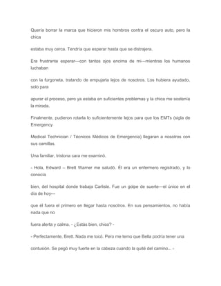 Quería borrar la marca que hicieron mis hombros contra el oscuro auto, pero la
chica
estaba muy cerca. Tendría que esperar hasta que se distrajera.
Era frustrante esperar---con tantos ojos encima de mi---mientras los humanos
luchaban
con la furgoneta, tratando de empujarla lejos de nosotros. Los hubiera ayudado,
solo para
apurar el proceso, pero ya estaba en suficientes problemas y la chica me sostenía
la mirada.
Finalmente, pudieron rotarla lo suficientemente lejos para que los EMTs (sigla de
Emergency
Medical Technician / Técnicos Médicos de Emergencia) llegaran a nosotros con
sus camillas.
Una familiar, tristona cara me examinó.
- Hola, Edward – Brett Warner me saludó. Él era un enfermero registrado, y lo
conocía
bien, del hospital donde trabaja Carlisle. Fue un golpe de suerte---el único en el
día de hoy---
que él fuera el primero en llegar hasta nosotros. En sus pensamientos, no había
nada que no
fuera alerta y calma. - ¿Estás bien, chico? -
- Perfectamente, Brett. Nada me tocó. Pero me temo que Bella podría tener una
contusión. Se pegó muy fuerte en la cabeza cuando la quité del camino... -
 