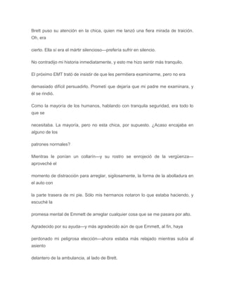 Brett puso su atención en la chica, quien me lanzó una fiera mirada de traición.
Oh, era
cierto. Ella sí era el mártir silencioso---prefería sufrir en silencio.
No contradijo mi historia inmediatamente, y esto me hizo sentir más tranquilo.
El próximo EMT trató de insistir de que les permitiera examinarme, pero no era
demasiado difícil persuadirlo. Prometí que dejaría que mi padre me examinara, y
él se rindió.
Como la mayoría de los humanos, hablando con tranquila seguridad, era todo lo
que se
necesitaba. La mayoría, pero no esta chica, por supuesto. ¿Acaso encajaba en
alguno de los
patrones normales?
Mientras le ponían un collarín---y su rostro se enrojeció de la vergüenza---
aproveché el
momento de distracción para arreglar, sigilosamente, la forma de la abolladura en
el auto con
la parte trasera de mi pie. Sólo mis hermanos notaron lo que estaba haciendo, y
escuché la
promesa mental de Emmett de arreglar cualquier cosa que se me pasara por alto.
Agradecido por su ayuda---y más agradecido aún de que Emmett, al fin, haya
perdonado mi peligrosa elección---ahora estaba más relajado mientras subía al
asiento
delantero de la ambulancia, al lado de Brett.
 