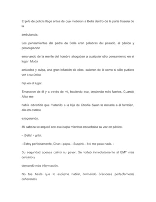 El jefe de policía llegó antes de que metieran a Bella dentro de la parte trasera de
la
ambulancia.
Los pensamientos del padre de Bella eran palabras del pasado, el pánico y
preocupación
emanando de la mente del hombre ahogaban a cualquier otro pensamiento en el
lugar. Muda
ansiedad y culpa, una gran inflación de ellos, salieron de él como si sólo pudiera
ver a su única
hija en el lugar.
Emanaron de él y a través de mi, haciendo eco, creciendo más fuertes. Cuando
Alice me
había advertido que matando a la hija de Charlie Swan lo mataría a él también,
ella no estaba
exagerando.
Mi cabeza se arqueó con esa culpa mientras escuchaba su voz en pánico.
- ¡Bella! - gritó.
- Estoy perfectamente, Char---papá. - Suspiró. - No me pasa nada. -
Su seguridad apenas calmó su pavor. Se volteó inmediatamente al EMT más
cercano y
demandó más información.
No fue hasta que lo escuché hablar, formando oraciones perfectamente
coherentes
 