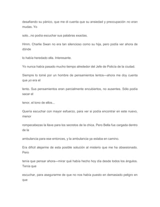 desafiando su pánico, que me di cuenta que su ansiedad y preocupación no eran
mudas. Yo
solo...no podía escuchar sus palabras exactas.
Hmm. Charlie Swan no era tan silencioso como su hija, pero podía ver ahora de
dónde
lo había heredado ella. Interesante.
Yo nunca había pasado mucho tiempo alrededor del Jefe de Policía de la ciudad.
Siempre lo tomé por un hombre de pensamientos lentos---ahora me doy cuenta
que yo era el
lento. Sus pensamientos eran parcialmente encubiertos, no ausentes. Sólo podía
sacar el
tenor, el tono de ellos...
Quería escuchar con mayor esfuerzo, para ver si podía encontrar en este nuevo,
menor
rompecabezas la llave para los secretos de la chica. Pero Bella fue cargada dentro
de la
ambulancia para ese entonces, y la ambulancia ya estaba en camino.
Era difícil alejarme de esta posible solución al misterio que me ha obsesionado.
Pero
tenía que pensar ahora---mirar qué había hecho hoy día desde todos los ángulos.
Tenía que
escuchar, para asegurarme de que no nos había puesto en demasiado peligro en
que
 