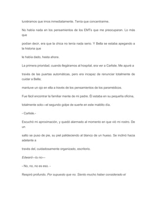 tuviéramos que irnos inmediatamente. Tenía que concentrarme.
No había nada en los pensamientos de los EMTs que me preocuparan. Lo más
que
podían decir, era que la chica no tenía nada serio. Y Bella se estaba apegando a
la historia que
le había dado, hasta ahora.
La primera prioridad, cuando llegáramos al hospital, era ver a Carlisle. Me apuré a
través de las puertas automáticas, pero era incapaz de renunciar totalmente de
cuidar a Bella;
mantuve un ojo en ella a través de los pensamientos de los paramédicos.
Fue fácil encontrar la familiar mente de mi padre. Él estaba en su pequeña oficina,
totalmente solo---el segundo golpe de suerte en este maldito día.
- Carlisle.-
Escuchó mi aproximación, y quedó alarmado al momento en que vió mi rostro. De
un
salto se puso de pie, su piel palideciendo al blanco de un hueso. Se inclinó hacia
adelante a
través del, cuidadosamente organizado, escritorio.
Edward---tu no---
- No, no, no es eso. -
Respiró profundo. Por supuesto que no. Siento mucho haber considerado el
 