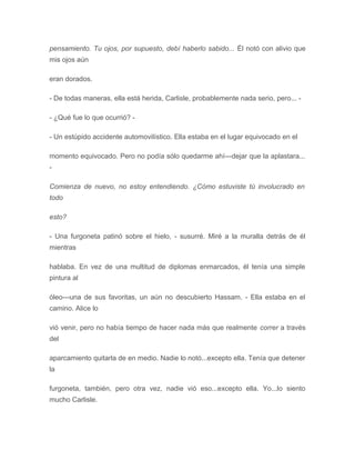pensamiento. Tu ojos, por supuesto, debí haberlo sabido... Él notó con alivio que
mis ojos aún
eran dorados.
- De todas maneras, ella está herida, Carlisle, probablemente nada serio, pero... -
- ¿Qué fue lo que ocurrió? -
- Un estúpido accidente automovilístico. Ella estaba en el lugar equivocado en el
momento equivocado. Pero no podía sólo quedarme ahí---dejar que la aplastara...
-
Comienza de nuevo, no estoy entendiendo. ¿Cómo estuviste tú involucrado en
todo
esto?
- Una furgoneta patinó sobre el hielo, - susurré. Miré a la muralla detrás de él
mientras
hablaba. En vez de una multitud de diplomas enmarcados, él tenía una simple
pintura al
óleo---una de sus favoritas, un aún no descubierto Hassam. - Ella estaba en el
camino. Alice lo
vió venir, pero no había tiempo de hacer nada más que realmente correr a través
del
aparcamiento quitarla de en medio. Nadie lo notó...excepto ella. Tenía que detener
la
furgoneta, también, pero otra vez, nadie vió eso...excepto ella. Yo...lo siento
mucho Carlisle.
 