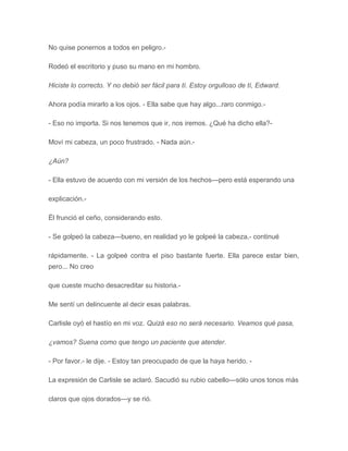 No quise ponernos a todos en peligro.-
Rodeó el escritorio y puso su mano en mi hombro.
Hiciste lo correcto. Y no debió ser fácil para tí. Estoy orgulloso de tí, Edward.
Ahora podía mirarlo a los ojos. - Ella sabe que hay algo...raro conmigo.-
- Eso no importa. Si nos tenemos que ir, nos iremos. ¿Qué ha dicho ella?-
Moví mi cabeza, un poco frustrado. - Nada aún.-
¿Aún?
- Ella estuvo de acuerdo con mi versión de los hechos---pero está esperando una
explicación.-
Él frunció el ceño, considerando esto.
- Se golpeó la cabeza---bueno, en realidad yo le golpeé la cabeza,- continué
rápidamente. - La golpeé contra el piso bastante fuerte. Ella parece estar bien,
pero... No creo
que cueste mucho desacreditar su historia.-
Me sentí un delincuente al decir esas palabras.
Carlisle oyó el hastío en mi voz. Quizá eso no será necesario. Veamos qué pasa,
¿vamos? Suena como que tengo un paciente que atender.
- Por favor.- le dije. - Estoy tan preocupado de que la haya herido. -
La expresión de Carlisle se aclaró. Sacudió su rubio cabello---sólo unos tonos más
claros que ojos dorados---y se rió.
 