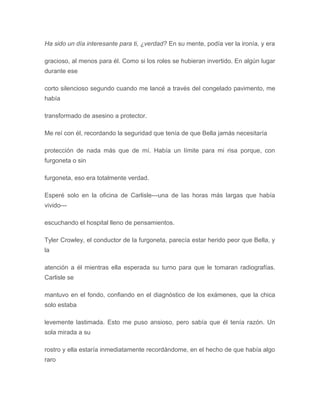 Ha sido un día interesante para ti, ¿verdad? En su mente, podía ver la ironía, y era
gracioso, al menos para él. Como si los roles se hubieran invertido. En algún lugar
durante ese
corto silencioso segundo cuando me lancé a través del congelado pavimento, me
había
transformado de asesino a protector.
Me reí con él, recordando la seguridad que tenía de que Bella jamás necesitaría
protección de nada más que de mí. Había un límite para mi risa porque, con
furgoneta o sin
furgoneta, eso era totalmente verdad.
Esperé solo en la oficina de Carlisle---una de las horas más largas que había
vivido---
escuchando el hospital lleno de pensamientos.
Tyler Crowley, el conductor de la furgoneta, parecía estar herido peor que Bella, y
la
atención a él mientras ella esperada su turno para que le tomaran radiografías.
Carlisle se
mantuvo en el fondo, confiando en el diagnóstico de los exámenes, que la chica
solo estaba
levemente lastimada. Esto me puso ansioso, pero sabía que él tenía razón. Un
sola mirada a su
rostro y ella estaría inmediatamente recordándome, en el hecho de que había algo
raro
 