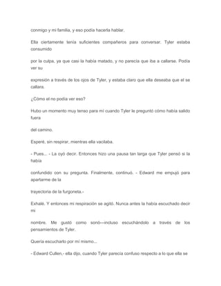 conmigo y mi familia, y eso podía hacerla hablar.
Ella ciertamente tenía suficientes compañeros para conversar. Tyler estaba
consumido
por la culpa, ya que casi la había matado, y no parecía que iba a callarse. Podía
ver su
expresión a través de los ojos de Tyler, y estaba claro que ella deseaba que el se
callara.
¿Cómo el no podía ver eso?
Hubo un momento muy tenso para mí cuando Tyler le preguntó cómo había salido
fuera
del camino.
Esperé, sin respirar, mientras ella vacilaba.
- Pues... - La oyó decir. Entonces hizo una pausa tan larga que Tyler pensó si la
había
confundido con su pregunta. Finalmente, continuó. - Edward me empujó para
apartarme de la
trayectoria de la furgoneta.-
Exhalé. Y entonces mi respiración se agitó. Nunca antes la había escuchado decir
mi
nombre. Me gustó como sonó---incluso escuchándolo a través de los
pensamientos de Tyler.
Quería escucharlo por mí mismo...
- Edward Cullen,- ella dijo, cuando Tyler parecía confuso respecto a lo que ella se
 