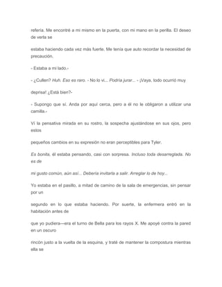 refería. Me encontré a mi mismo en la puerta, con mi mano en la perilla. El deseo
de verla se
estaba haciendo cada vez más fuerte. Me tenía que auto recordar la necesidad de
precaución.
- Estaba a mi lado.-
- ¿Cullen? Huh. Eso es raro. - No lo vi... Podría jurar... - ¡Vaya, todo ocurrió muy
deprisa! ¿Está bien?-
- Supongo que sí. Anda por aquí cerca, pero a él no le obligaron a utilizar una
camilla.-
Ví la pensativa mirada en su rostro, la sospecha ajustándose en sus ojos, pero
estos
pequeños cambios en su expresión no eran perceptibles para Tyler.
Es bonita, él estaba pensando, casi con sorpresa. Incluso toda desarreglada. No
es de
mi gusto común, aún así... Debería invitarla a salir. Arreglar lo de hoy...
Yo estaba en el pasillo, a mitad de camino de la sala de emergencias, sin pensar
por un
segundo en lo que estaba haciendo. Por suerte, la enfermera entró en la
habitación antes de
que yo pudiera---era el turno de Bella para los rayos X. Me apoyé contra la pared
en un oscuro
rincón justo a la vuelta de la esquina, y traté de mantener la compostura mientras
ella se
 