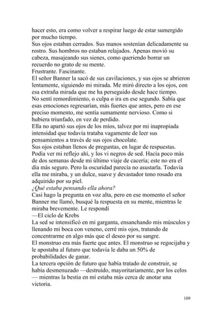 hacer esto, era como volver a respirar luego de estar sumergido
por mucho tiempo.
Sus ojos estaban cerrados. Sus manos sostenían delicadamente su
rostro. Sus hombros no estaban relajados. Apenas movió su
cabeza, masajeando sus sienes, como queriendo borrar un
recuerdo no grato de su mente.
Frustrante. Fascinante.
El señor Banner la sacó de sus cavilaciones, y sus ojos se abrieron
lentamente, siguiendo mi mirada. Me miró directo a los ojos, con
esa extraña mirada que me ha perseguido desde hace tiempo.
No sentí remordimiento, o culpa o ira en ese segundo. Sabía que
esas emociones regresarían, más fuertes que antes, pero en ese
preciso momento, me sentía sumamente nervioso. Como si
hubiera triunfado, en vez de perdido.
Ella no apartó sus ojos de los míos, talvez por mi inapropiada
intensidad que todavía trataba vagamente de leer sus
pensamientos a través de sus ojos chocolate.
Sus ojos estaban llenos de preguntas, en lugar de respuestas.
Podía ver mi reflejo ahí, y los vi negros de sed. Hacía poco más
de dos semanas desde mi último viaje de cacería; este no era el
día más seguro. Pero la oscuridad parecía no asustarla. Todavía
ella me miraba, y un dulce, suave y devastador tono rosado era
adquirido por su piel.
¿Qué estaba pensando ella ahora?
Casi hago la pregunta en voz alta, pero en ese momento el señor
Banner me llamó, busqué la respuesta en su mente, mientras le
miraba brevemente. Le respondí
—El ciclo de Krebs
La sed se intensificó en mi garganta, ensanchando mis músculos y
llenando mi boca con veneno, cerré mis ojos, tratando de
concentrarme en algo más que el deseo por su sangre.
El monstruo era más fuerte que antes. El monstruo se regocijaba y
le apostaba al futuro que todavía le daba un 50% de
probabilidades de ganar.
La tercera opción de futuro que había tratado de construir, se
había desmenuzado —destruido, mayoritariamente, por los celos
— mientras la bestia en mí estaba más cerca de anotar una
victoria.

                                                                109
 