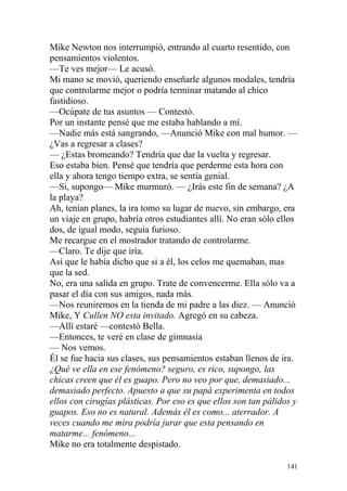 Mike Newton nos interrumpió, entrando al cuarto resentido, con
pensamientos violentos.
—Te ves mejor— Le acusó.
Mi mano se movió, queriendo enseñarle algunos modales, tendría
que controlarme mejor o podría terminar matando al chico
fastidioso.
—Ocúpate de tus asuntos — Contestó.
Por un instante pensé que me estaba hablando a mí.
—Nadie más está sangrando, —Anunció Mike con mal humor. —
¿Vas a regresar a clases?
— ¿Estas bromeando? Tendría que dar la vuelta y regresar.
Eso estaba bien. Pensé que tendría que perderme esta hora con
ella y ahora tengo tiempo extra, se sentía genial.
—Si, supongo— Mike murmuró. — ¿Irás este fin de semana? ¿A
la playa?
Ah, tenían planes, la ira tomo su lugar de nuevo, sin embargo, era
un viaje en grupo, habría otros estudiantes allí. No eran sólo ellos
dos, de igual modo, seguía furioso.
Me recargue en el mostrador tratando de controlarme.
—Claro. Te dije que iría.
Así que le había dicho que si a él, los celos me quemaban, mas
que la sed.
No, era una salida en grupo. Trate de convencerme. Ella sólo va a
pasar el día con sus amigos, nada más.
—Nos reuniremos en la tienda de mi padre a las diez. — Anunció
Mike, Y Cullen NO esta invitado. Agregó en su cabeza.
—Allí estaré —contestó Bella.
—Entonces, te veré en clase de gimnasia
— Nos vemos.
Él se fue hacia sus clases, sus pensamientos estaban llenos de ira.
¿Qué ve ella en ese fenómeno? seguro, es rico, supongo, las
chicas creen que él es guapo. Pero no veo por que, demasiado...
demasiado perfecto. Apuesto a que su papá experimenta en todos
ellos con cirugías plásticas. Por eso es que ellos son tan pálidos y
guapos. Eso no es natural. Además él es como... aterrador. A
veces cuando me mira podría jurar que esta pensando en
matarme... fenómeno...
Mike no era totalmente despistado.

                                                                 141
 