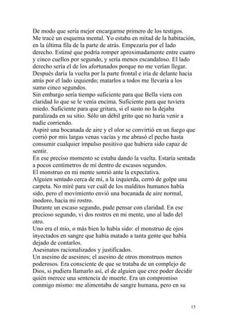 De modo que sería mejor encargarme primero de los testigos.
Me tracé un esquema mental. Yo estaba en mitad de la habitación,
en la última fila de la parte de atrás. Empezaría por el lado
derecho. Estimé que podría romper aproximadamente entre cuatro
y cinco cuellos por segundo, y sería menos escandaloso. El lado
derecho sería el de los afortunados porque no me verían llegar.
Después daría la vuelta por la parte frontal e iría de delante hacia
atrás por el lado izquierdo; matarlos a todos me llevaría a los
sumo cinco segundos.
Sin embargo sería tiempo suficiente para que Bella viera con
claridad lo que se le venía encima. Suficiente para que tuviera
miedo. Suficiente para que gritara, si el susto no la dejaba
paralizada en su sitio. Sólo un débil grito que no haría venir a
nadie corriendo.
Aspiré una bocanada de aire y el olor se convirtió en un fuego que
corrió por mis largas venas vacías y me abrasó el pecho hasta
consumir cualquier impulso positivo que hubiera sido capaz de
sentir.
En ese preciso momento se estaba dando la vuelta. Estaría sentada
a pocos centímetros de mí dentro de escasos segundos.
El monstruo en mi mente sonrió ante la expectativa.
Alguien sentado cerca de mí, a la izquierda, cerró de golpe una
carpeta. No miré para ver cuál de los malditos humanos había
sido, pero el movimiento envió una bocanada de aire normal,
inodoro, hacia mi rostro.
Durante un escaso segundo, pude pensar con claridad. En ese
precioso segundo, vi dos rostros en mi mente, uno al lado del
otro.
Uno era el mío, o más bien lo había sido: el monstruo de ojos
inyectados en sangre que había matado a tanta gente que había
dejado de contarlos.
Asesinatos racionalizados y justificados.
Un asesino de asesinos; el asesino de otros monstruos menos
poderosos. Era consciente de que se trataba de un complejo de
Dios, si pudiera llamarlo así, el de alguien que cree poder decidir
quién merece una sentencia de muerte. Era un compromiso
conmigo mismo: me alimentaba de sangre humana, pero en su


                                                                  15
 