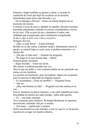 Emmett y Jasper también se giraron a mirar, y escuché la
confusión de Esme que bajó las escaleras en un destello,
deteniéndose para mirar entre Rosalie y yo.
—No te detengas, Edward —Esme me animó después de un
momento de tensión.
Comencé a tocar de nuevo, dándole la espalda a Rosalie mientras
intentaba arduamente controlar la sonrisa extendiéndose a través
de mi cara. Ella se puso de pie y abandono el salón, más
enfadada que avergonzada, pero ciertamente avergonzada.
Si dices algo te daré caza como a un perro.
Sofoqué otra risa.
— ¿Que va mal, Rose? —Llamó Emmett.
Rosalie no se dio vuelta. Continuo rauda y fuertemente, hacia el
garaje, se retorció bajo su carro como si pudiera enterrarse a si
misma allí.
— ¿De que se trata esto? —Emmett me preguntó.
— No tengo ni la mas remota idea —Mentí.
Emmett gruñó, frustrado.
—Sigue tocando —Esme me incitó.
Mis manos se habían pausado otra vez.
Hice lo que me pidió, y vino a pararse detrás de mí, poniendo sus
manos en mis hombros.
La canción era fascinante, pero incompleta. Jugué con un puente,
pero no parecía el adecuado de ninguna manera.
— Es encantadora. ¿Tiene un nombre? — Preguntó Esme.
— Aún no.
— ¿Hay una historia en ella? — Preguntó con una sonrisa en su
voz.
Esto le producía un placer inmenso, y me sentí culpable por tener
descuidada mi música por tanto tiempo, había sido egoísta.
— Es… una nana, supongo.
Tuve el puente justo entonces. Se dirigió fácilmente al siguiente
movimiento, tomando vida por si mismo.
— Una nana— repitió para si misma.
Había una historia en esta melodía, y una vez que lo vi, las piezas
cayeron en su lugar sin mucho esfuerzo.



                                                                156
 