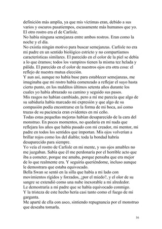 definición más amplia, ya que mis víctimas eran, debido a sus
varios y oscuros pasatiempos, escasamente más humanos que yo.
El otro rostro era el de Carlisle.
No había ninguna semejanza entre ambos rostros. Eran como la
noche y el día.
No existía ningún motivo para buscar semejanzas. Carlisle no era
mi padre en un sentido biológico estricto y no compartíamos
características similares. El parecido en el color de la piel se debía
a lo que éramos; todos los vampiros tienen la misma tez helada y
pálida. El parecido en el color de nuestros ojos era otra cosa: el
reflejo de nuestra mutua elección.
Y aun así, aunque no había base para establecer semejanzas, me
imaginaba que mi rostro había comenzado a reflejar el suyo hasta
cierto punto, en los malditos últimos setenta años durante los
cuales yo había abrazado su camino y seguido sus pasos.
Mis rasgos no habían cambiado, pero a mí me parecía que algo de
su sabiduría había marcado mi expresión y que algo de su
compasión podía encontrarse en la forma de mi boca, así como
trazas de su paciencia eran evidentes en mi ceño.
Todas estas pequeñas mejoras habían desaparecido de la cara del
monstruo. En pocos momentos, no quedaría en mí nada que
reflejara los años que había pasado con mi creador, mi mentor, mi
padre en todos los sentidos que importan. Mis ojos volverían a
brillar rojos como los del diablo; toda la bondad habría
desaparecido para siempre.
Yo veía el rostro de Carlisle en mi mente, y sus ojos amables no
me juzgaban. Sabía que él me perdonaría por el horrible acto que
iba a cometer, porque me amaba, porque pensaba que era mejor
de lo que realmente era. Y seguiría queriéndome, incluso aunque
le demostrara que estaba equivocado.
Bella Swan se sentó en la silla que había a mi lado con
movimientos rígidos y forzados, ¿por el miedo?, y el olor de su
sangre se extendió como una nube inexorable a mi alrededor.
Le demostraría a mi padre que se había equivocado conmigo.
Y la tristeza de este hecho hería casi tanto como el fuego de mi
garganta.
Me aparté de ella con asco, sintiendo repugnancia por el monstruo
que deseaba tomarla.

                                                                    16
 