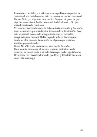 Esto no tuvo sentido, y, a diferencia de aquellos otros puntos de
curiosidad, me costaba meter esto en una conversación ocasional.
Bueno, Bella, yo seguía tu olor por los bosques después de que
dejé tu cuarto donde había estado mirándote dormir... Sí, que
sería demasiado la confesión.
Yo nunca conocería lo que ella había estado pensando y haciendo
aquí, y esto hizo que mis dientes tronaran de la frustración. Peor,
esto se pareció demasiado al argumento que yo me había
imaginado para Emmett, Bella vagando sola en los bosques,
donde su olor llamaría la atención de alguien que tenía los
sentidos para rastrearlo...
Gemí. No sólo tenía mala suerte, sino que la buscaba.
Bien, en este momento, al menos, tenía un protector. Yo la
cuidaría, me mantendría a su lado, hasta que pudiera justificarlo.
De repente me encontré deseando que Peter y Charlotte hicieran
una visita más larga.




                                                                168
 