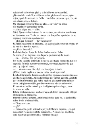 robaron el color de su piel, y la hundieron en oscuridad.
¿Demasiado tarde? La visión de Alice giró en mi cabeza, ojos
rojos y piel de mármol en Bella… no había modo de que ella, no
me odiase por ese futuro.
Me aborrecí por robar todo de ella… su vida y su alma.
No podría ser demasiado tarde.
—Jamás digas eso — silbé.
Miró fijamente hacia fuera de su ventana, sus dientes mordieron
su labio otra vez. Tenía las manos con los puños apretados en su
regazo y respiraba rápidamente.
— ¿En qué piensas? — Tuve que saber
Sacudió su cabeza sin mirarme. Vi algo relucir como un cristal, en
su mejilla. Sentí la agonía.
— ¿Estás llorando?
La había hecho llorar, le había hecho mucho daño.
Se restregó las lágrimas con la parte posterior de la mano.
—No — mintió, con la voz rota.
Un cierto instinto enterrado me decía que fuera hasta ella. En ese
segundo fui más humano que nunca, entonces, recordé lo que
era… y baje mi mano.
—Lo siento — me disculpé con la quijada trabada.
¿Cómo podía explicarle que su dolor me desgarraba?
Estaba total mente desconsolado por las equivocaciones estúpidas
que había cometido. Apesadumbrado por ser tan egoísta. Abatido
por lo desafortunada que había hecho a ella sentir este nefasto
amor. Afligido también, por las cosas más allá de mi control.
El monstruo había sido el que la eligió en primer lugar, para
terminar su vida.
Inhale profundamente, sin hacer caso al dolor, intentando obligar
al monstruo a recogerse.
Intenté cambiar el tema. Afortunadamente para mí, la curiosidad
sobre Bella era insaciable.
—Dime una cosa.
— ¿Sí?
—Esta noche, justo antes de que yo doblara la esquina, ¿en qué
pensabas? No comprendí tu expresión... No parecías asustada,
sino más bien concentrada al máximo en algo.


                                                               222
 